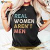Real Women Aren't Men Shirt, Funny Female Tshirt, Trendy Shirt