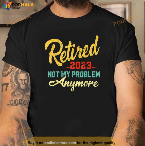 Retired 2023 Not My Problem Anymore Funny Retirement Gift Shirt