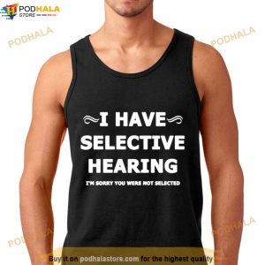 I Have Selective Hearing I’M Sorry You Were Not Selected Shirt