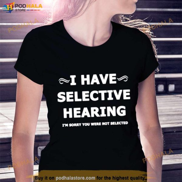 I Have Selective Hearing I’M Sorry You Were Not Selected Shirt