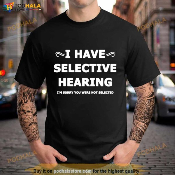 I Have Selective Hearing I’M Sorry You Were Not Selected Shirt