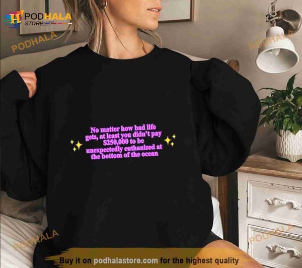 No Matter How Bad Life Gets At Least You Didn’t Pay $250000 To Be Unexpectedly Euthanized At The Bottom Of The Ocean Shirt