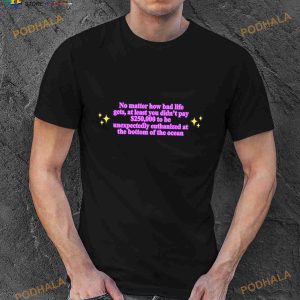 No Matter How Bad Life Gets At Least You Didn't Pay 250000 To Be Unexpectedly Euthanized At The Bottom Of The Ocean Shirt 2