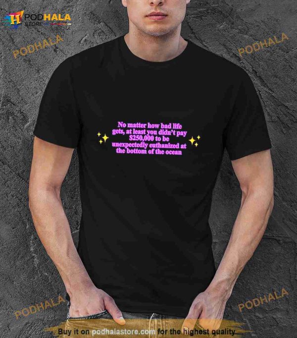No Matter How Bad Life Gets At Least You Didn’t Pay $250000 To Be Unexpectedly Euthanized At The Bottom Of The Ocean Shirt