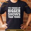 I’ve Fucked Up Bigger Shows Than Yours Shirt
