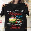 All I Want For Christmas Is You Just Kidding I Want Fabric Fabric For Christmas Day Shirt